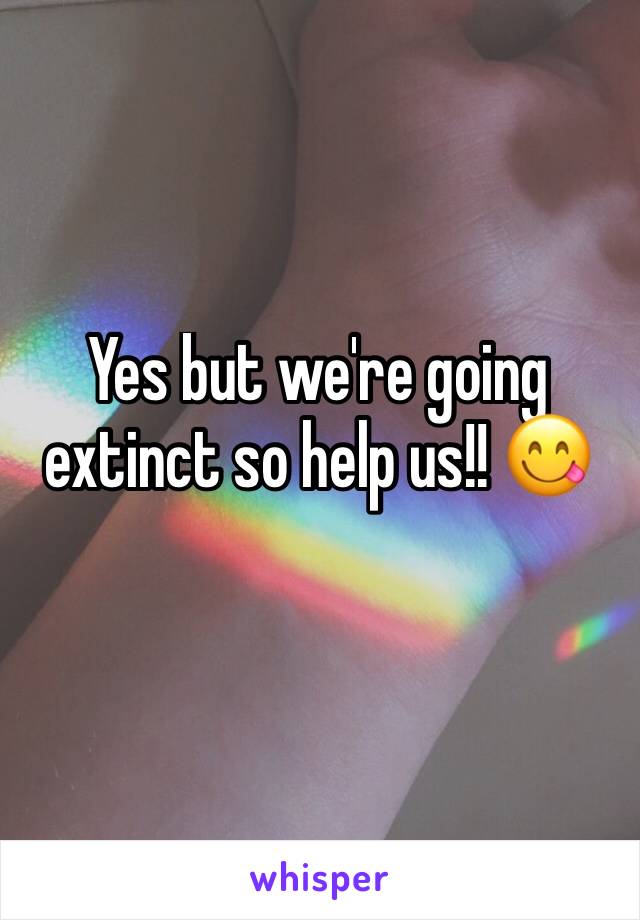 Yes but we're going extinct so help us!! 😋
