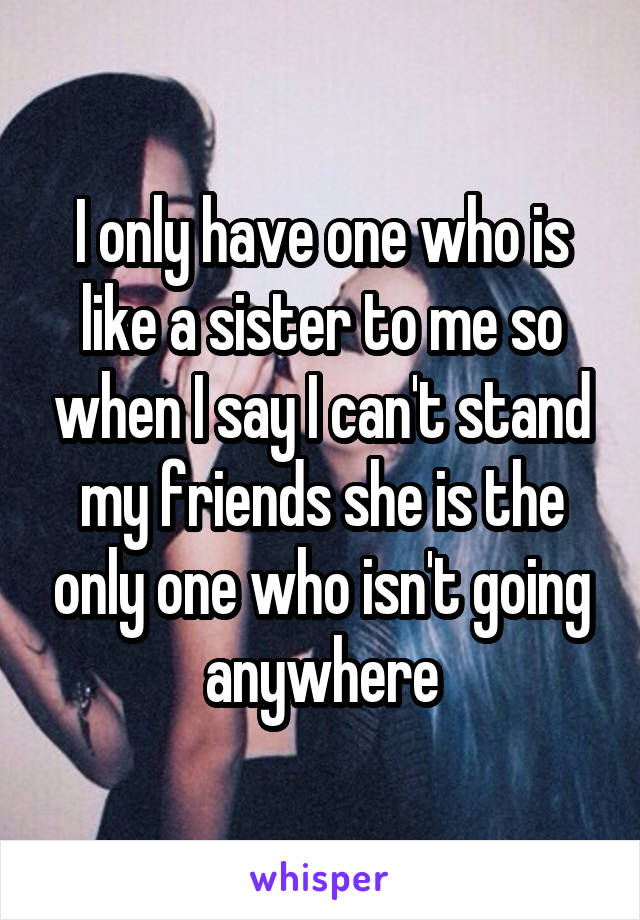 I only have one who is like a sister to me so when I say I can't stand my friends she is the only one who isn't going anywhere