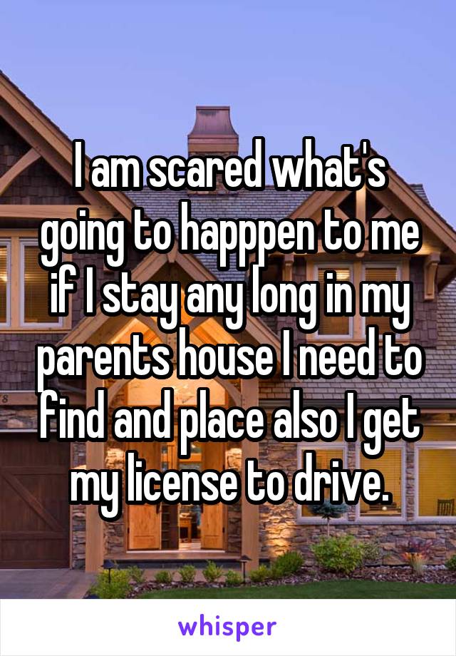 I am scared what's going to happpen to me if I stay any long in my parents house I need to find and place also I get my license to drive.