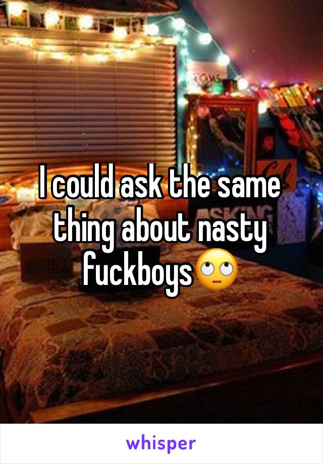 I could ask the same thing about nasty fuckboys🙄
