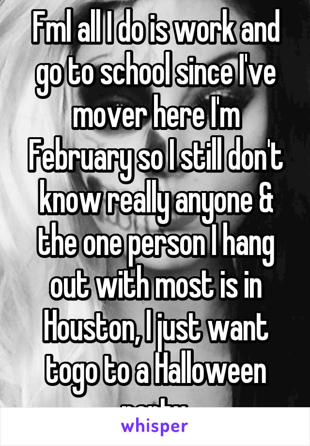 Fml all I do is work and go to school since I've mover here I'm February so I still don't know really anyone & the one person I hang out with most is in Houston, I just want togo to a Halloween party.