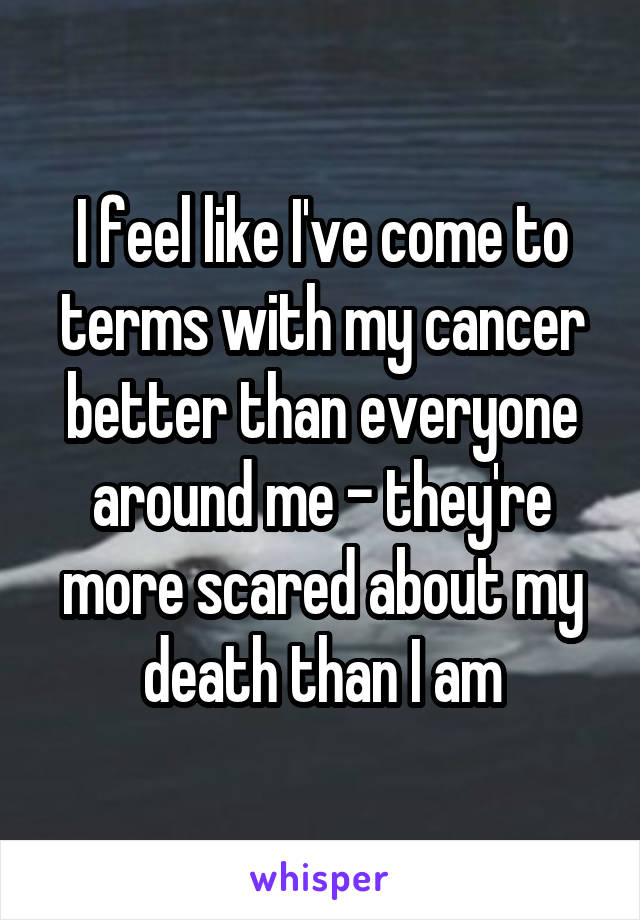 I feel like I've come to terms with my cancer better than everyone around me - they're more scared about my death than I am