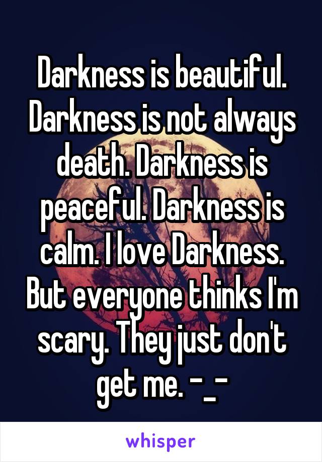 Darkness is beautiful.
Darkness is not always death. Darkness is peaceful. Darkness is calm. I love Darkness. But everyone thinks I'm scary. They just don't get me. -_-