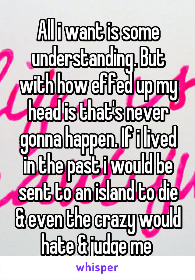 All i want is some understanding. But with how effed up my head is that's never gonna happen. If i lived in the past i would be sent to an island to die & even the crazy would hate & judge me 