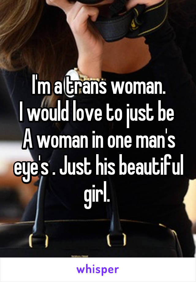 I'm a trans woman.
I would love to just be 
A woman in one man's eye's . Just his beautiful girl. 