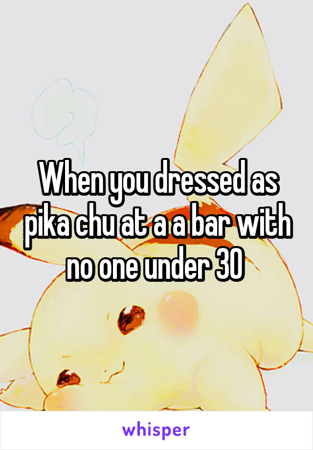 When you dressed as pika chu at a a bar with no one under 30 