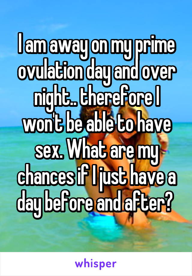 I am away on my prime ovulation day and over night.. therefore I won't be able to have sex. What are my chances if I just have a day before and after? 
