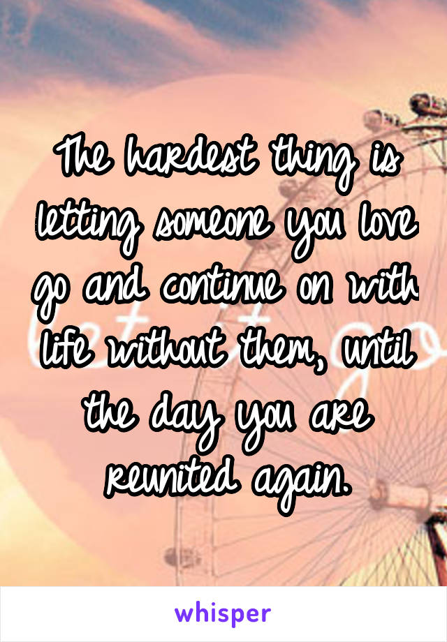 The hardest thing is letting someone you love go and continue on with life without them, until the day you are reunited again.