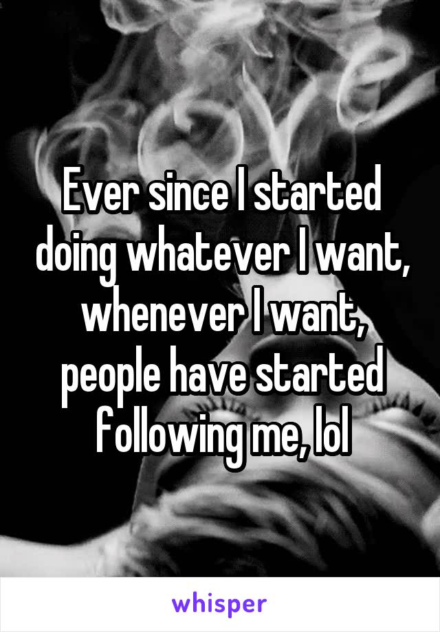 Ever since I started doing whatever I want, whenever I want, people have started following me, lol