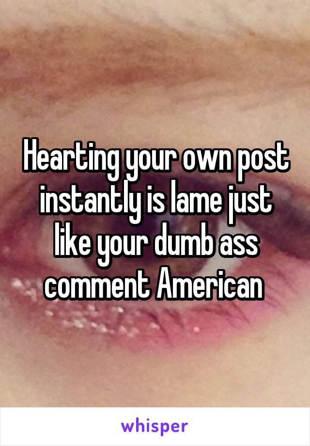 Hearting your own post instantly is lame just like your dumb ass comment American 