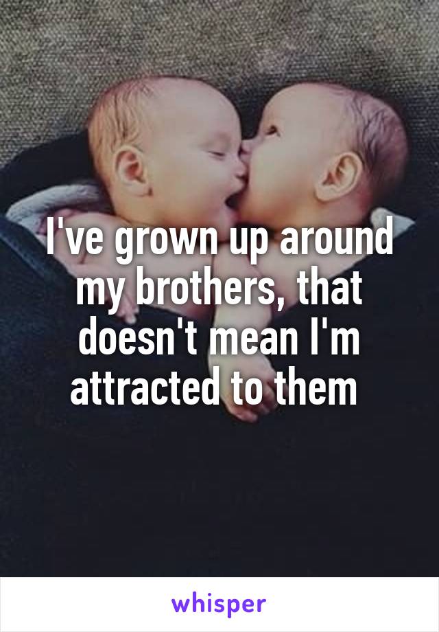 I've grown up around my brothers, that doesn't mean I'm attracted to them 