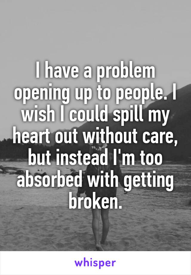 I have a problem opening up to people. I wish I could spill my heart out without care, but instead I'm too absorbed with getting broken.