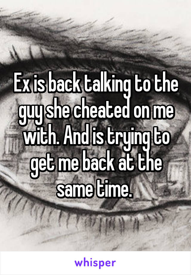 Ex is back talking to the guy she cheated on me with. And is trying to get me back at the same time. 