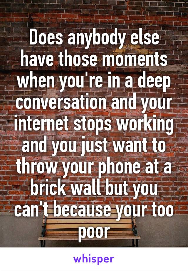 Does anybody else have those moments when you're in a deep conversation and your internet stops working and you just want to throw your phone at a brick wall but you can't because your too poor