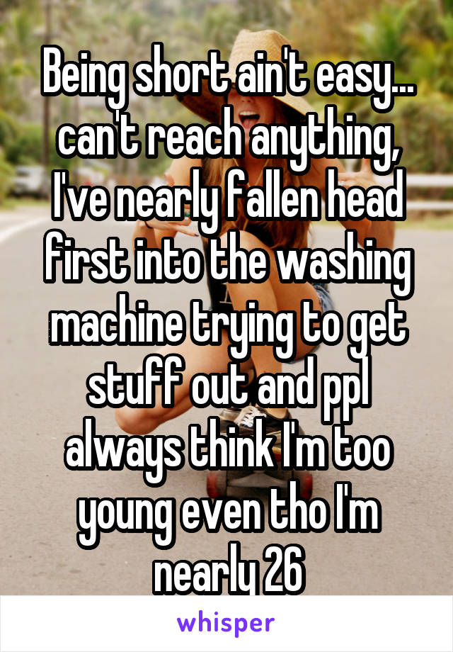 Being short ain't easy... can't reach anything, I've nearly fallen head first into the washing machine trying to get stuff out and ppl always think I'm too young even tho I'm nearly 26