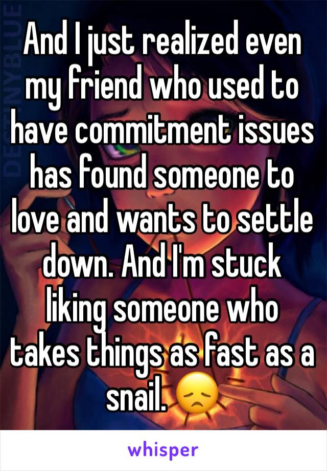 And I just realized even my friend who used to have commitment issues has found someone to love and wants to settle down. And I'm stuck liking someone who takes things as fast as a snail. 😞