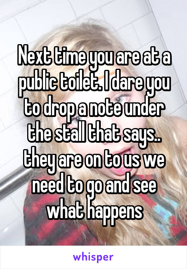 Next time you are at a public toilet. I dare you to drop a note under the stall that says.. they are on to us we need to go and see what happens