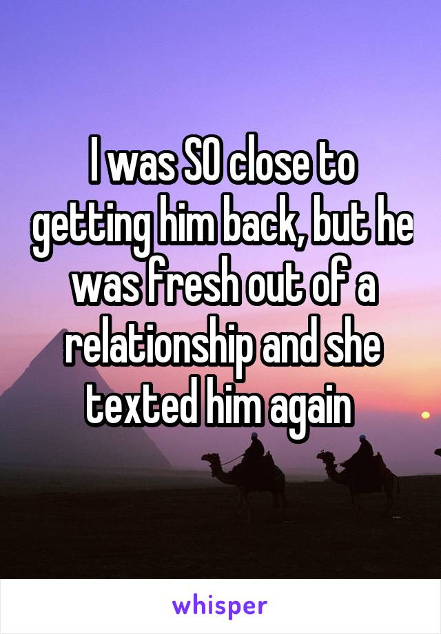 I was SO close to getting him back, but he was fresh out of a relationship and she texted him again 
