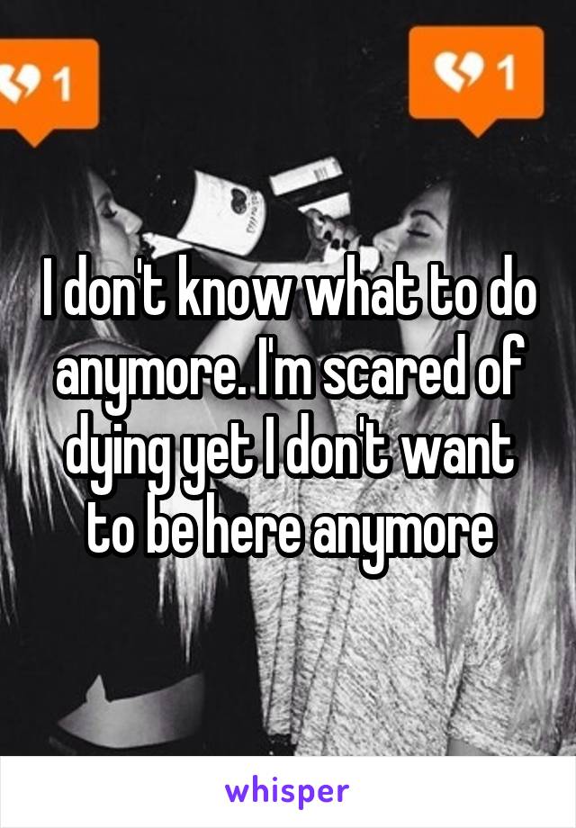 I don't know what to do anymore. I'm scared of dying yet I don't want to be here anymore