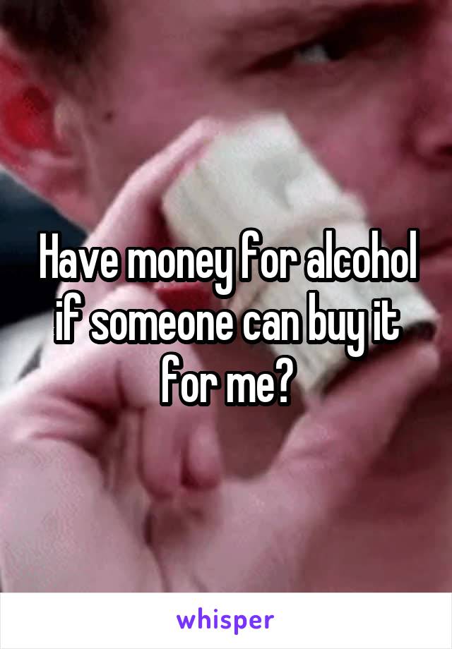 Have money for alcohol if someone can buy it for me?