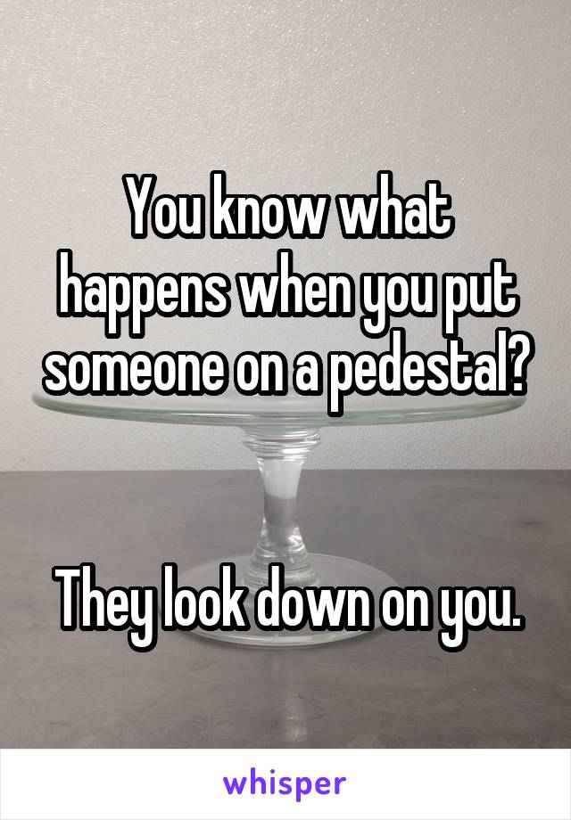 You know what happens when you put someone on a pedestal?


They look down on you.