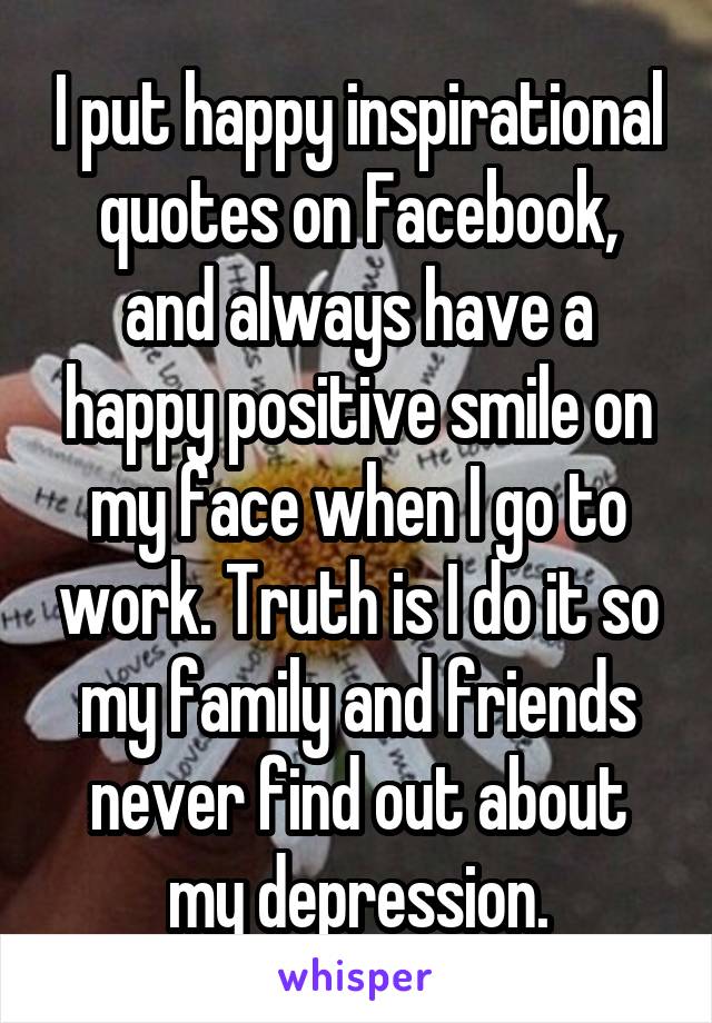 I put happy inspirational quotes on Facebook, and always have a happy positive smile on my face when I go to work. Truth is I do it so my family and friends never find out about my depression.