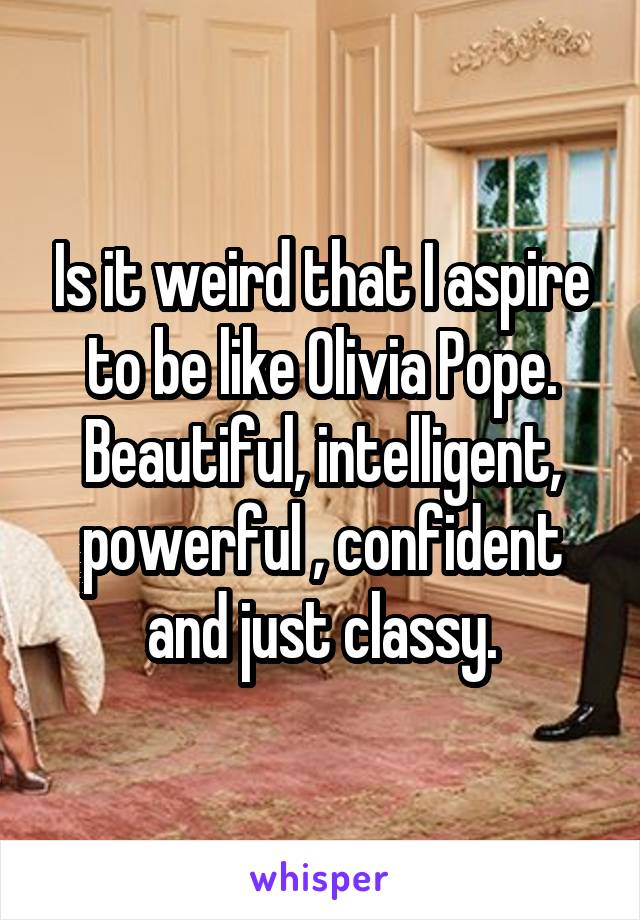 Is it weird that I aspire to be like Olivia Pope. Beautiful, intelligent, powerful , confident and just classy.
