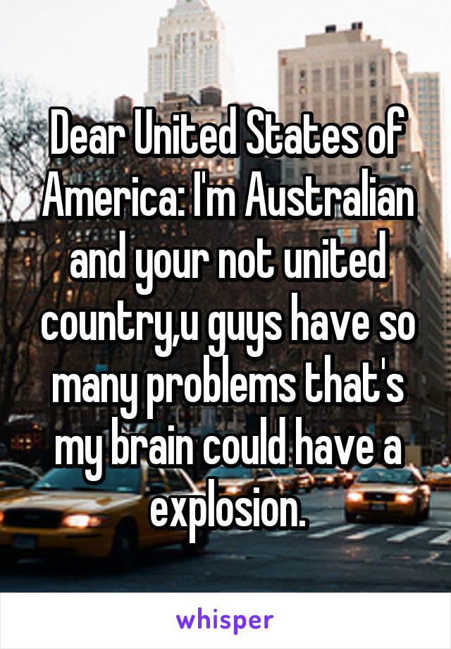 Dear United States of America: I'm Australian and your not united country,u guys have so many problems that's my brain could have a explosion.