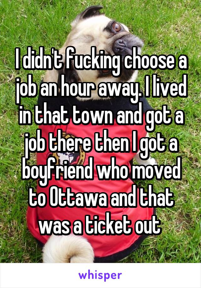 I didn't fucking choose a job an hour away. I lived in that town and got a job there then I got a boyfriend who moved to Ottawa and that was a ticket out 