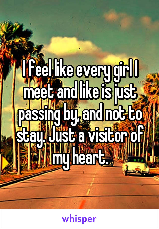 I feel like every girl I meet and like is just passing by, and not to stay. Just a visitor of my heart.