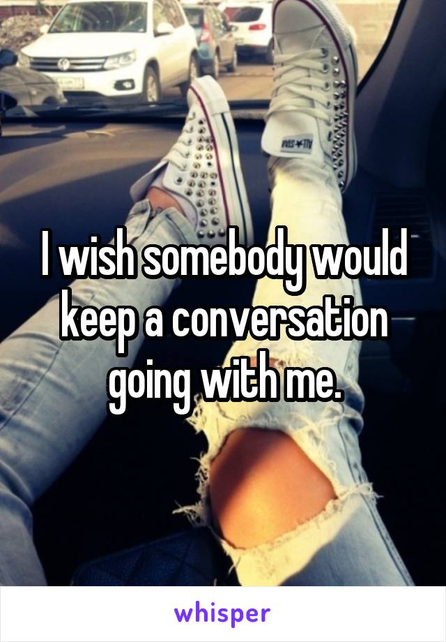 I wish somebody would keep a conversation going with me.