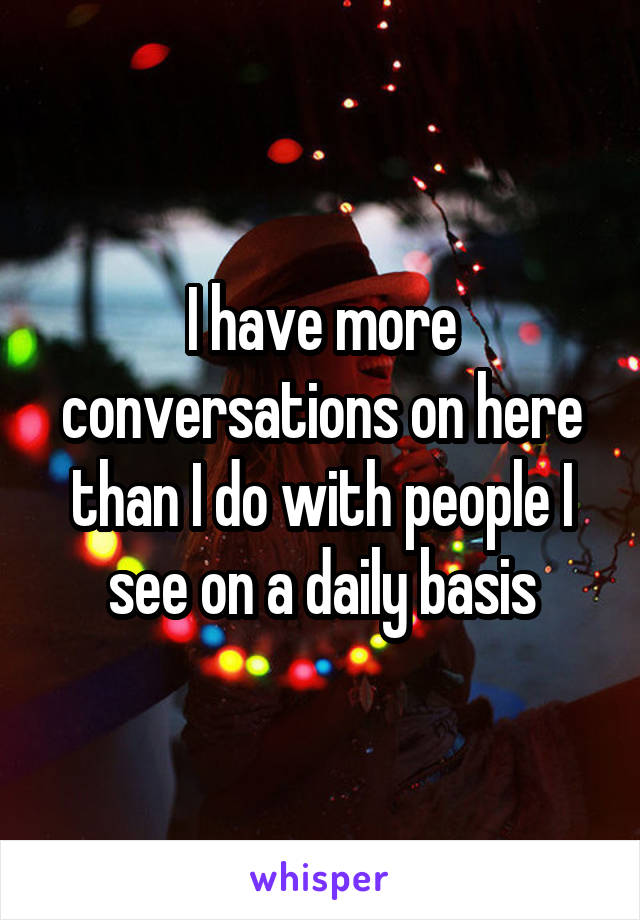 I have more conversations on here than I do with people I see on a daily basis