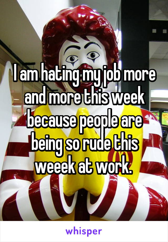 I am hating my job more and more this week because people are being so rude this weeek at work. 