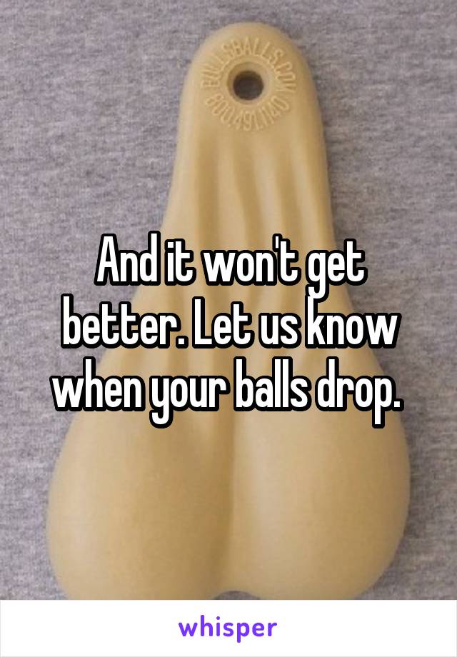 And it won't get better. Let us know when your balls drop. 