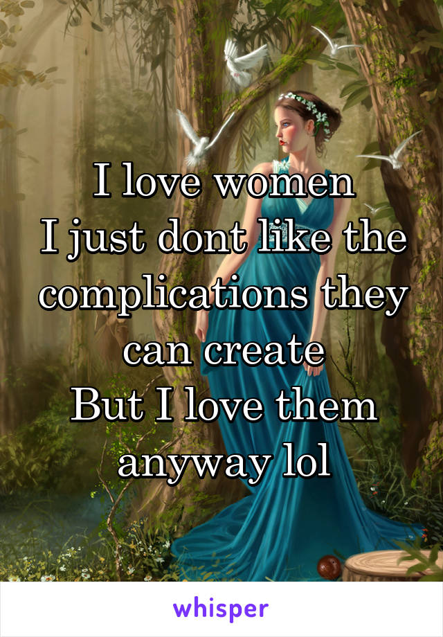 I love women
I just dont like the complications they can create
But I love them anyway lol