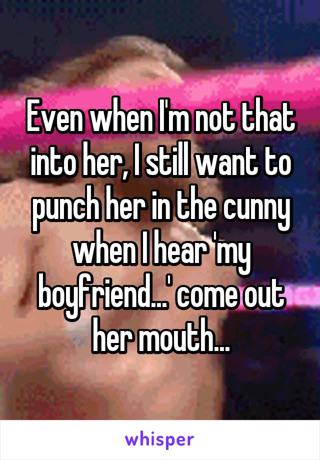 Even when I'm not that into her, I still want to punch her in the cunny when I hear 'my boyfriend...' come out her mouth...