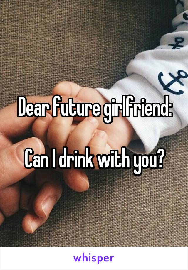 Dear future girlfriend:

Can I drink with you?