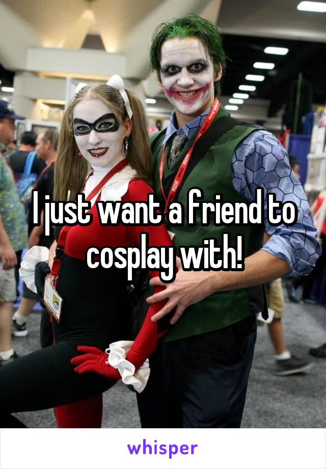 I just want a friend to cosplay with!