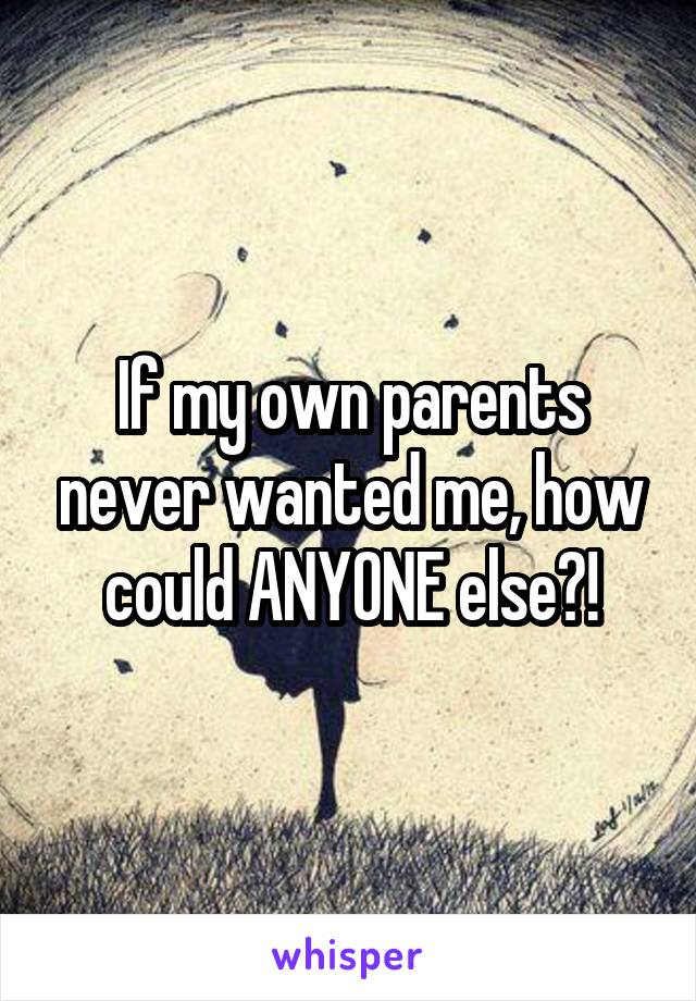 If my own parents never wanted me, how could ANYONE else?!