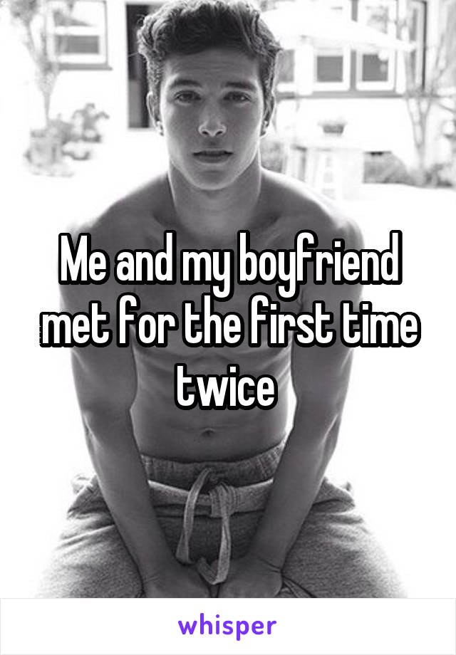 Me and my boyfriend met for the first time twice 