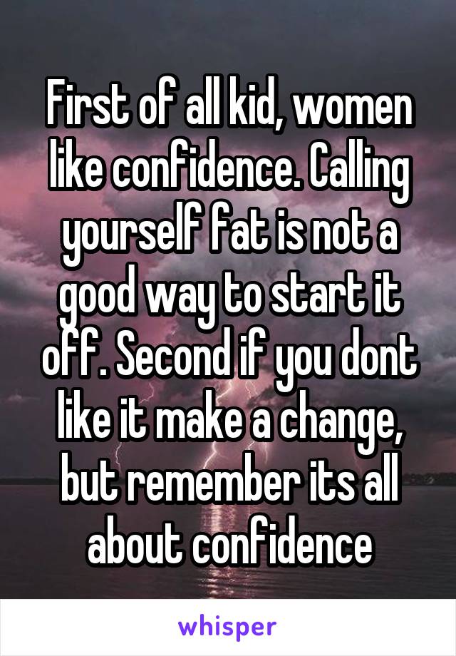 First of all kid, women like confidence. Calling yourself fat is not a good way to start it off. Second if you dont like it make a change, but remember its all about confidence