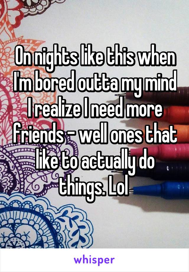 On nights like this when I'm bored outta my mind I realize I need more friends - well ones that like to actually do things. Lol 
