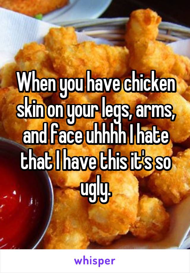 When you have chicken skin on your legs, arms, and face uhhhh I hate that I have this it's so ugly.