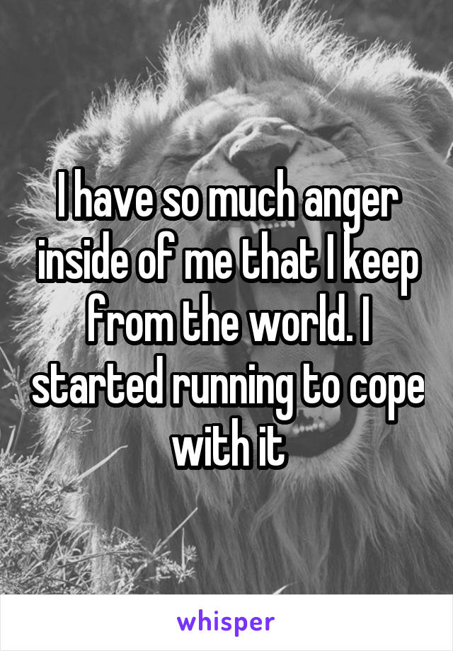 I have so much anger inside of me that I keep from the world. I started running to cope with it