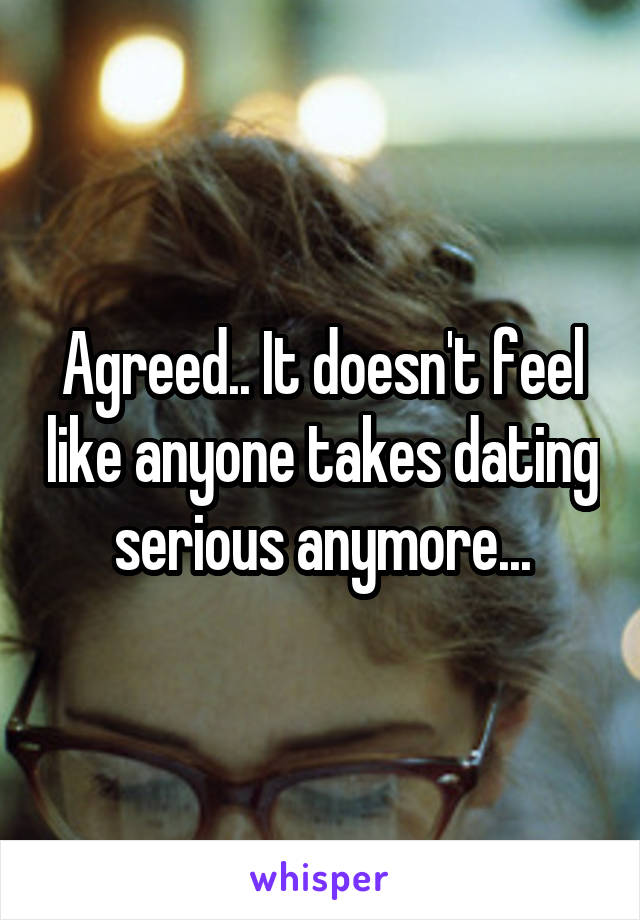 Agreed.. It doesn't feel like anyone takes dating serious anymore...