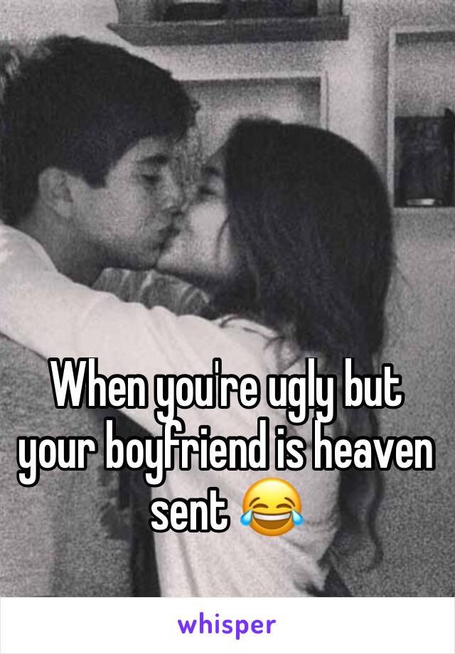 When you're ugly but your boyfriend is heaven sent 😂