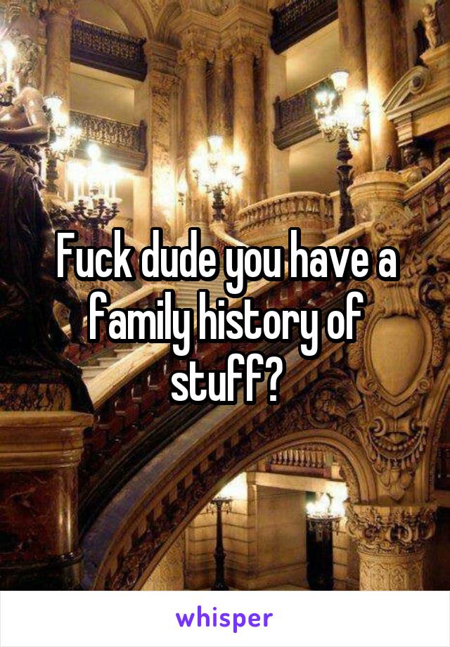 Fuck dude you have a family history of stuff?