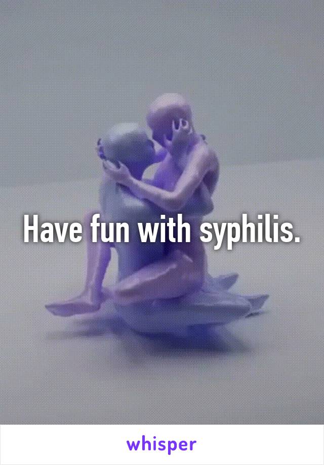 Have fun with syphilis.