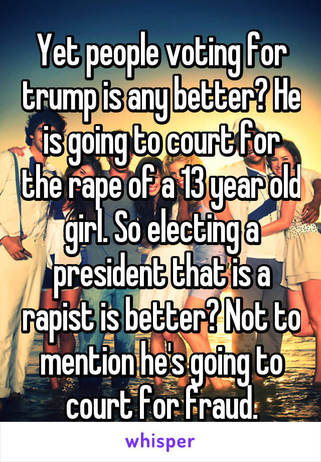 Yet people voting for trump is any better? He is going to court for the rape of a 13 year old girl. So electing a president that is a rapist is better? Not to mention he's going to court for fraud.