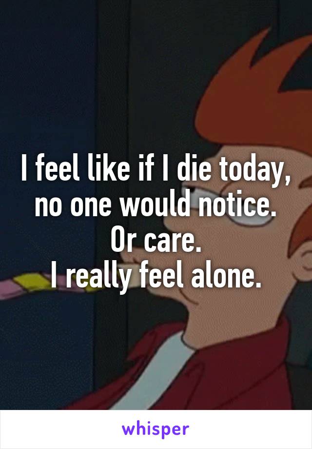 I feel like if I die today, no one would notice. Or care.
I really feel alone.